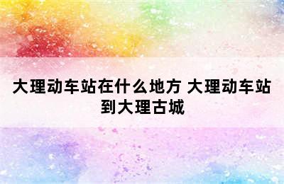 大理动车站在什么地方 大理动车站到大理古城